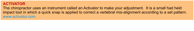 ACTIVATOR The chiropractor uses an instrument called an Activator to make your adjustment.  It is a small had held impact tool in which a quick snap is applied to correct a vertebral mis-alignment according to a set pattern. www.activator.com