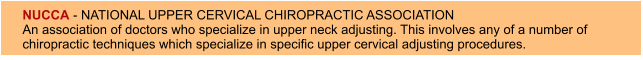 NUCCA - NATIONAL UPPER CERVICAL CHIROPRACTIC ASSOCIATION An association of doctors who specialize in upper neck adjusting. This involves any of a number of chiropractic techniques which specialize in specific upper cervical adjusting procedures.