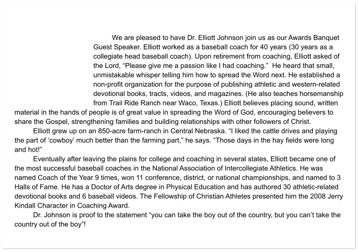 We are pleased to have Dr. Elliott Johnson join us as our Awards Banquet Guest Speaker. Elliott worked as a baseball coach for 40 years (30 years as a collegiate head baseball coach). Upon retirement from coaching, Elliott asked of the Lord, “Please give me a passion like I had coaching.”  He heard that small, unmistakable whisper telling him how to spread the Word next. He established a non-profit organization for the purpose of publishing athletic and western-related devotional books, tracts, videos, and magazines. (He also teaches horsemanship from Trail Ride Ranch near Waco, Texas.) Elliott believes placing sound, written material in the hands of people is of great value in spreading the Word of God, encouraging believers to share the Gospel, strengthening families and building relationships with other followers of Christ. Elliott grew up on an 850-acre farm-ranch in Central Nebraska. “I liked the cattle drives and playing the part of ‘cowboy’ much better than the farming part,” he says. “Those days in the hay fields were long and hot!” Eventually after leaving the plains for college and coaching in several states, Elliott became one of the most successful baseball coaches in the National Association of Intercollegiate Athletics. He was named Coach of the Year 9 times, won 11 conference, district, or national championships, and named to 3 Halls of Fame. He has a Doctor of Arts degree in Physical Education and has authored 30 athletic-related devotional books and 6 baseball videos. The Fellowship of Christian Athletes presented him the 2008 Jerry Kindall Character in Coaching Award. Dr. Johnson is proof to the statement “you can take the boy out of the country, but you can’t take the country out of the boy”!